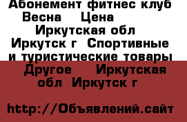 Абонемент фитнес-клуб “Весна“ › Цена ­ 9 000 - Иркутская обл., Иркутск г. Спортивные и туристические товары » Другое   . Иркутская обл.,Иркутск г.